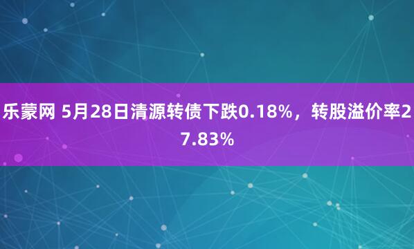 乐蒙网 5月28日清源转债下跌0.18%，转股溢价率27.83%