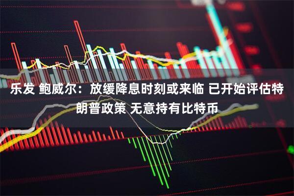 乐发 鲍威尔：放缓降息时刻或来临 已开始评估特朗普政策 无意持有比特币