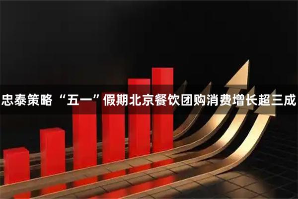 忠泰策略 “五一”假期北京餐饮团购消费增长超三成