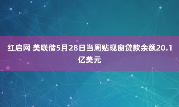 红启网 美联储5月28日当周贴现窗贷款余额20.1亿美元