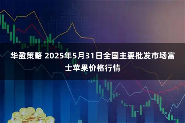 华盈策略 2025年5月31日全国主要批发市场富士苹果价格行情