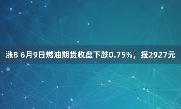 涨8 6月9日燃油期货收盘下跌0.75%，报2927元