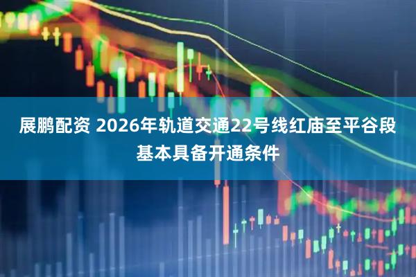 展鹏配资 2026年轨道交通22号线红庙至平谷段基本具备开通条件