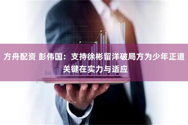 方舟配资 彭伟国：支持徐彬留洋破局方为少年正道 关键在实力与适应