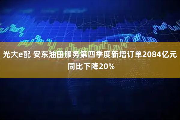 光大e配 安东油田服务第四季度新增订单2084亿元 同比下降20%