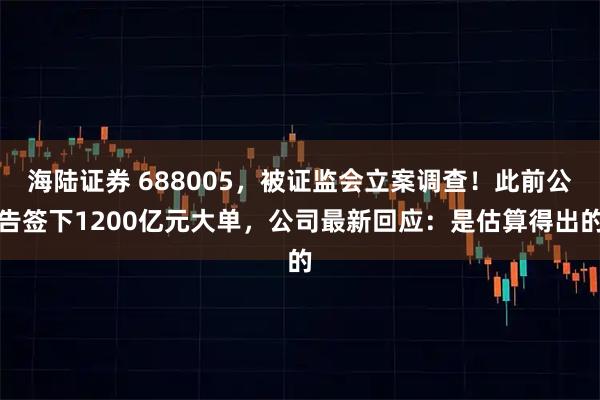 海陆证券 688005，被证监会立案调查！此前公告签下1200亿元大单，公司最新回应：是估算得出的