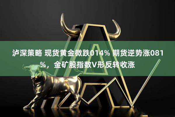 泸深策略 现货黄金微跌014% 期货逆势涨081%，金矿股指数V形反转收涨