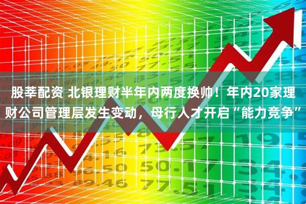 股莘配资 北银理财半年内两度换帅！年内20家理财公司管理层发生变动，母行人才开启“能力竞争”