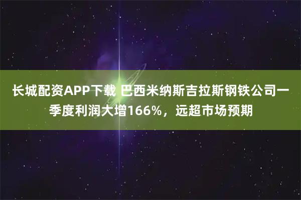 长城配资APP下载 巴西米纳斯吉拉斯钢铁公司一季度利润大增166%，远超市场预期