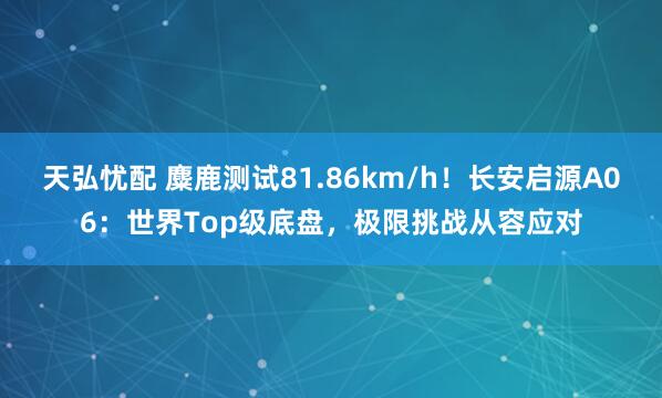 天弘忧配 麋鹿测试81.86km/h！长安启源A06：世界Top级底盘，极限挑战从容应对