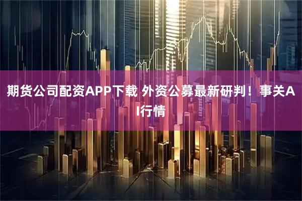期货公司配资APP下载 外资公募最新研判！事关AI行情