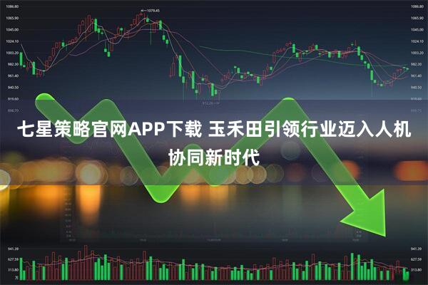 七星策略官网APP下载 玉禾田引领行业迈入人机协同新时代