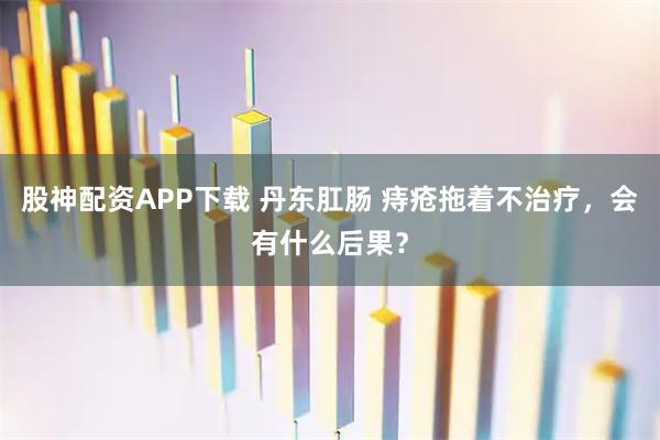 股神配资APP下载 丹东肛肠 痔疮拖着不治疗，会有什么后果？