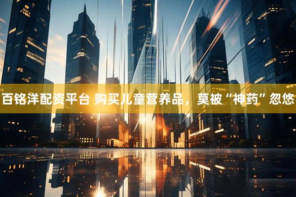百铭洋配资平台 购买儿童营养品，莫被“神药”忽悠