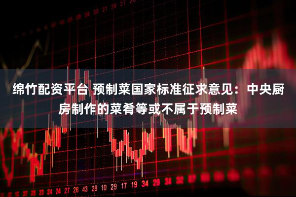 绵竹配资平台 预制菜国家标准征求意见：中央厨房制作的菜肴等或不属于预制菜
