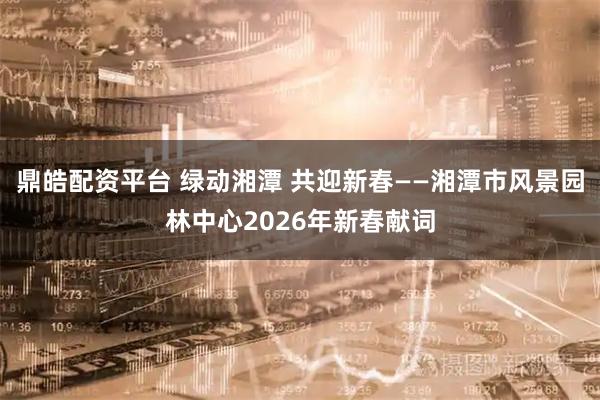 鼎皓配资平台 绿动湘潭 共迎新春——湘潭市风景园林中心2026年新春献词