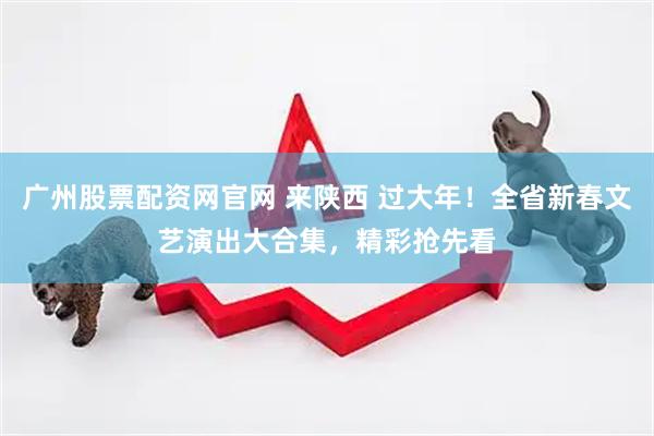 广州股票配资网官网 来陕西 过大年！全省新春文艺演出大合集，精彩抢先看
