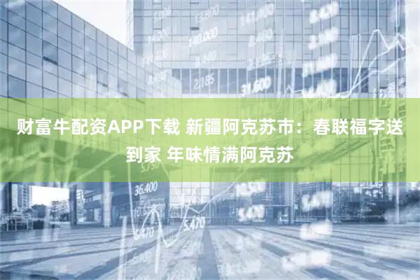 财富牛配资APP下载 新疆阿克苏市：春联福字送到家 年味情满阿克苏