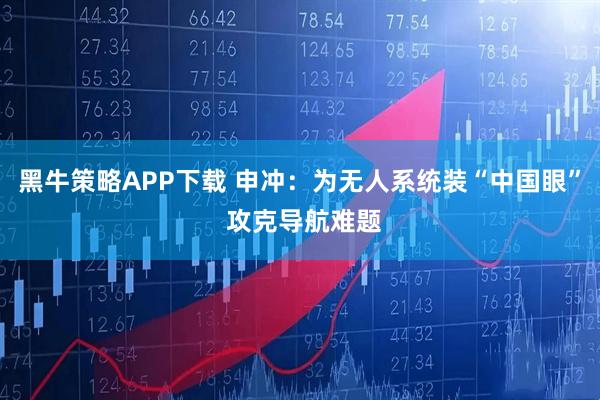 黑牛策略APP下载 申冲：为无人系统装“中国眼” 攻克导航难题