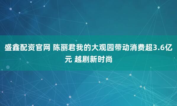 盛鑫配资官网 陈丽君我的大观园带动消费超3.6亿元 越剧新时尚