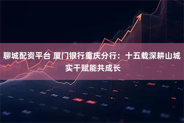 聊城配资平台 厦门银行重庆分行：十五载深耕山城 实干赋能共成长