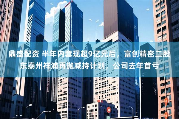 鼎盛配资 半年内套现超9亿元后，富创精密二股东泰州祥浦再抛减持计划，公司去年首亏