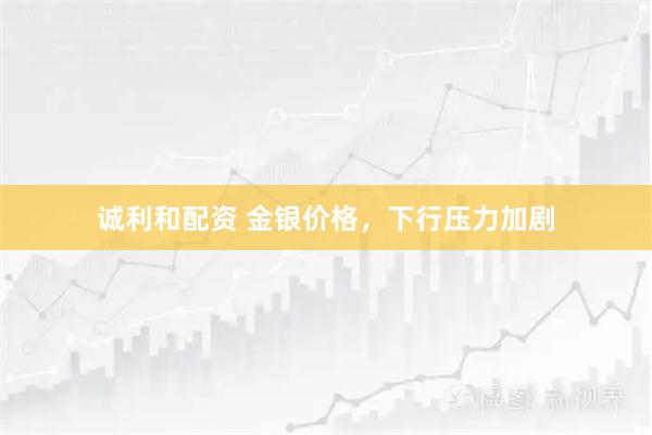 诚利和配资 金银价格，下行压力加剧