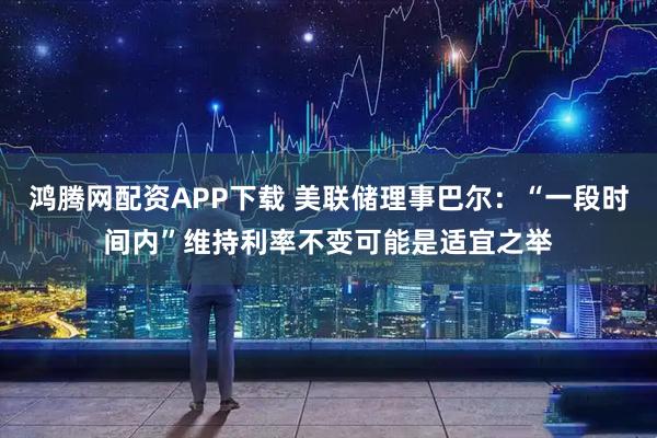 鸿腾网配资APP下载 美联储理事巴尔：“一段时间内”维持利率不变可能是适宜之举
